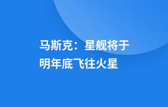 马斯克：星舰将于明年底飞往火星