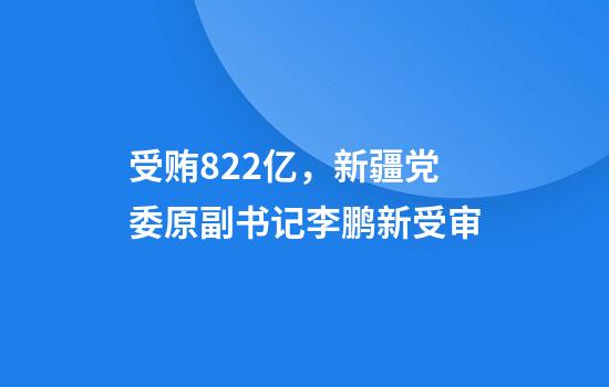 受贿8.22亿，新疆党委原副书记李鹏新受审