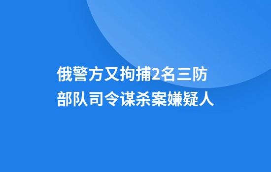 俄警方又拘捕2名三防部队司令谋杀案嫌疑人