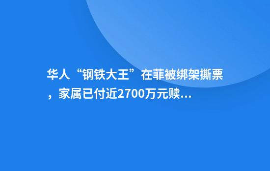 华人“钢铁大王”在菲被绑架撕票，家属已付近2700万元赎金！生前疑遭酷刑，知情人：他过年曾回福建，常做慈善