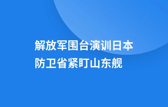 解放军围台演训日本防卫省紧盯山东舰