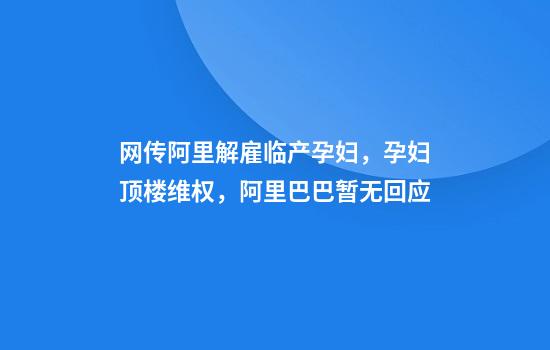 网传阿里解雇临产孕妇，孕妇顶楼维权，阿里巴巴暂无回应