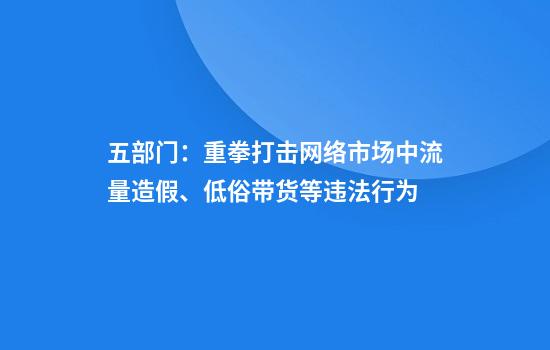 五部门：重拳打击网络市场中流量造假、低俗带货等违法行为