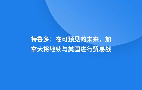 特鲁多：在可预见的未来，加拿大将继续与美国进行贸易战