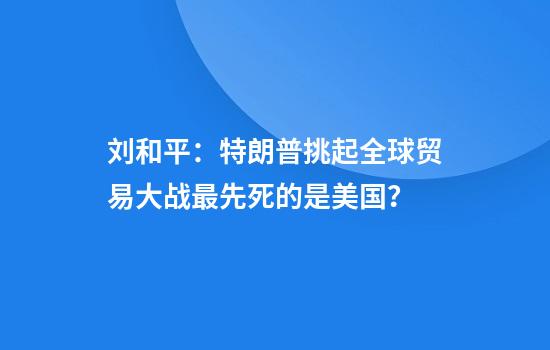刘和平：特朗普挑起全球贸易大战最先死的是美国？
