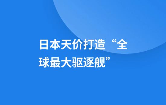 日本天价打造“全球最大驱逐舰”