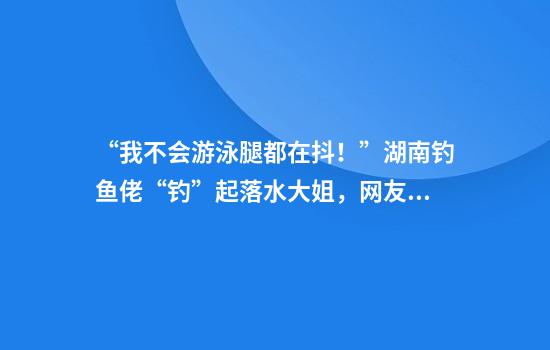 “我不会游泳腿都在抖！”湖南钓鱼佬“钓”起落水大姐，网友：这个钓上来可吹一辈子