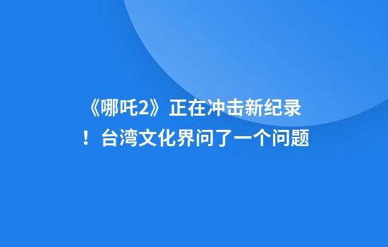 《哪吒2》正在冲击新纪录！台湾文化界问了一个问题