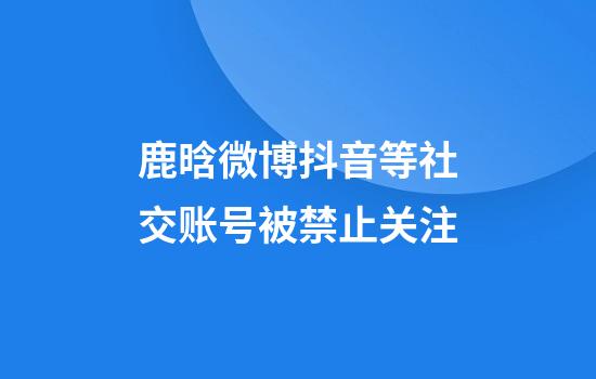 鹿晗微博抖音等社交账号被禁止关注