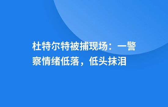 杜特尔特被捕现场：一警察情绪低落，低头抹泪