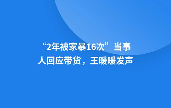 “2年被家暴16次”当事人回应带货，王暖暖发声