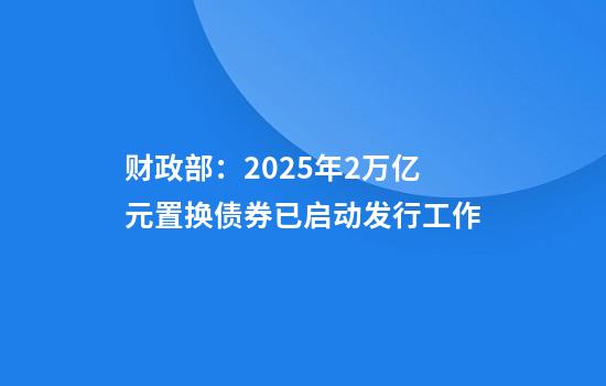 财政部：2025年2万亿元置换债券已启动发行工作