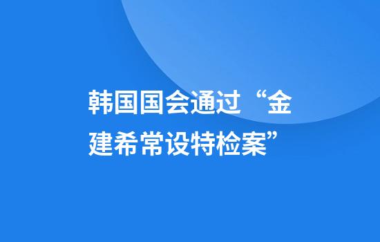 韩国国会通过“金建希常设特检案”