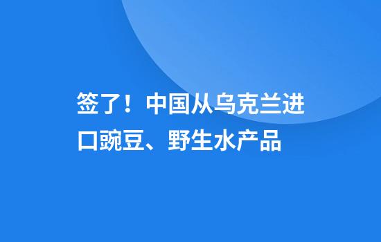 签了！中国从乌克兰进口豌豆、野生水产品