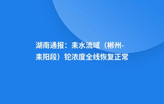 湖南通报：耒水流域（郴州-耒阳段）铊浓度全线恢复正常