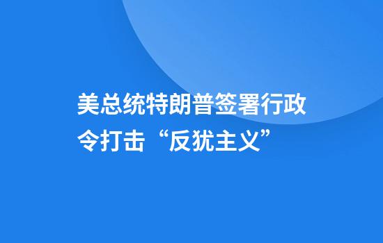 美总统特朗普签署行政令打击“反犹主义”