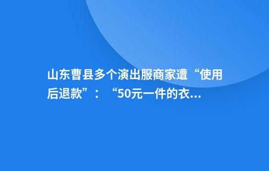 山东曹县多个演出服商家遭“使用后退款”：“50元一件的衣服只能2毛一斤卖废品”