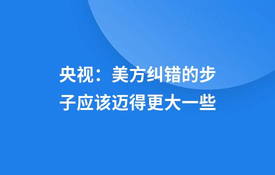 央视：美方纠错的步子应该迈得更大一些