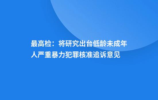 最高检：将研究出台低龄未成年人严重暴力犯罪核准追诉意见