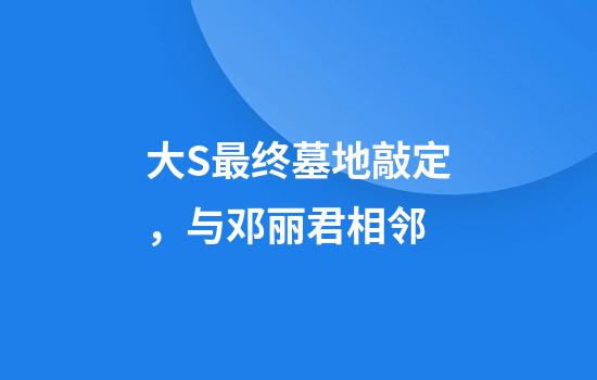 大S最终墓地敲定，与邓丽君相邻