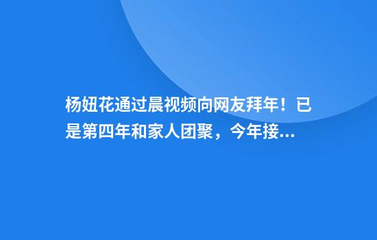 杨妞花通过晨视频向网友拜年！已是第四年和家人团聚，今年接上姐姐在河北过年