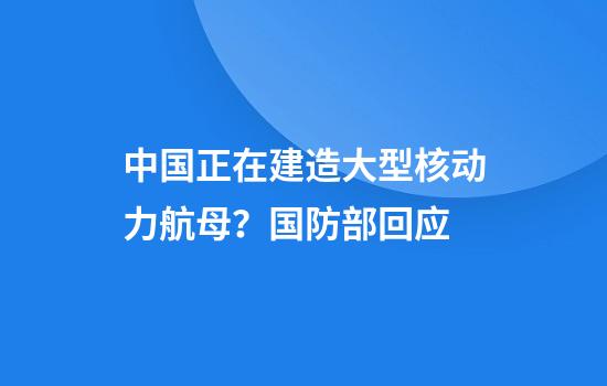 中国正在建造大型核动力航母？国防部回应