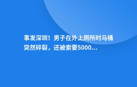 事发深圳！男子在外上厕所时马桶突然碎裂，还被索要5000元