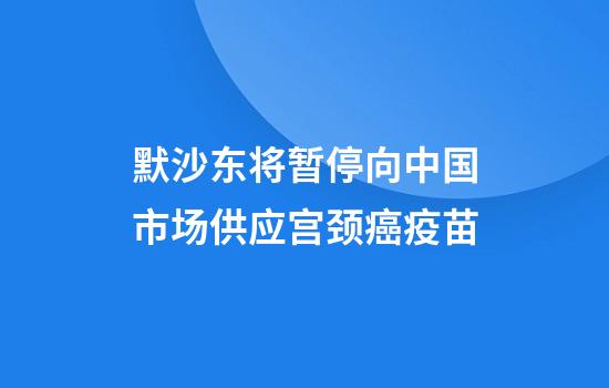默沙东将暂停向中国市场供应宫颈癌疫苗