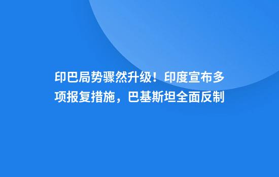 印巴局势骤然升级！印度宣布多项报复措施，巴基斯坦全面反制