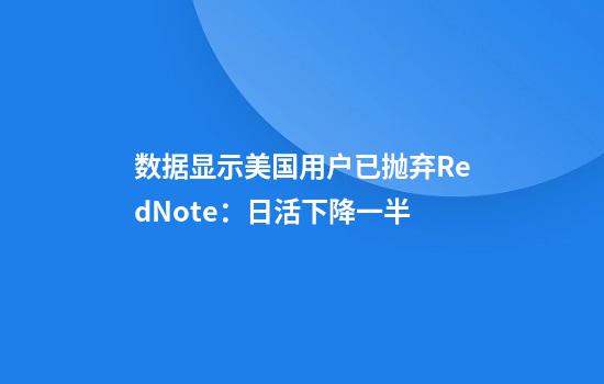 数据显示美国用户已抛弃RedNote：日活下降一半