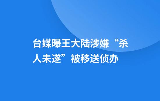 台媒曝王大陆涉嫌“杀人未遂”被移送侦办