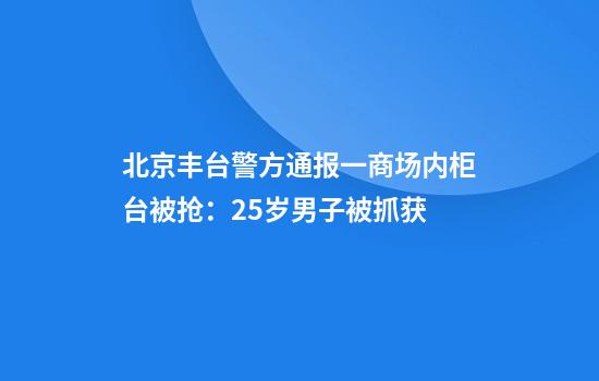 北京丰台警方通报一商场内柜台被抢：25岁男子被抓获