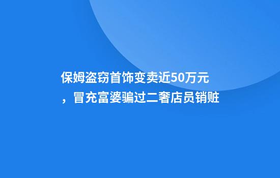 保姆盗窃首饰变卖近50万元，冒充富婆骗过二奢店员销赃