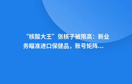 “核酸大王”张核子被限高：新业务瞄准进口保健品，账号矩阵打造创业家人设