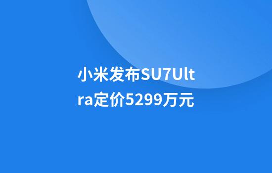 小米发布SU7Ultra定价52.99万元