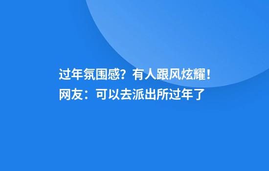 过年氛围感？有人跟风炫耀！网友：可以去派出所过年了