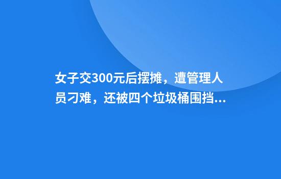 女子交300元后摆摊，遭管理人员刁难，还被四个垃圾桶围挡？多方回应
