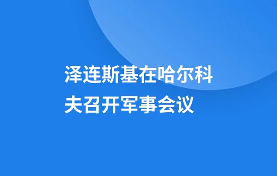 泽连斯基在哈尔科夫召开军事会议
