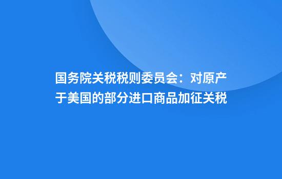 国务院关税税则委员会：对原产于美国的部分进口商品加征关税