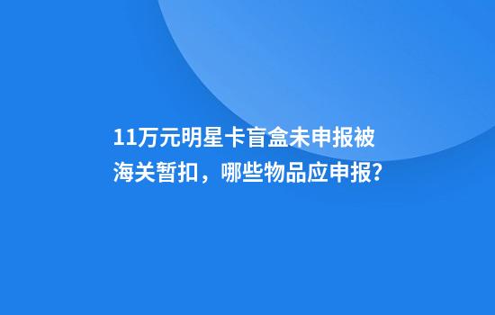 11万元明星卡盲盒未申报被海关暂扣，哪些物品应申报？