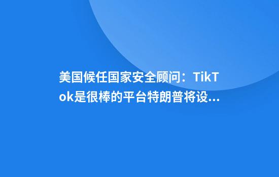美国候任国家安全顾问：TikTok是很棒的平台特朗普将设法保住它