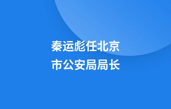 秦运彪任北京市公安局局长