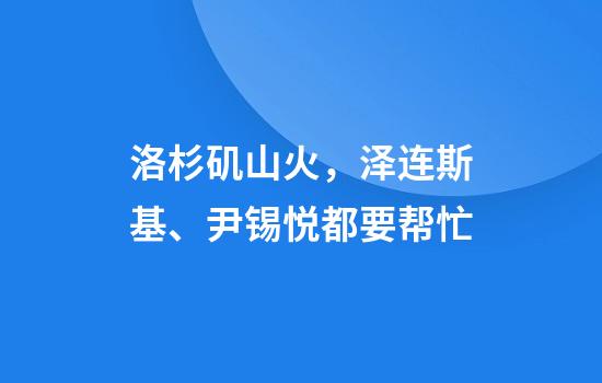 洛杉矶山火，泽连斯基、尹锡悦都要帮忙
