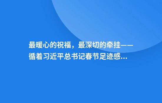 最暖心的祝福，最深切的牵挂——循着习近平总书记春节足迹感悟为民初心