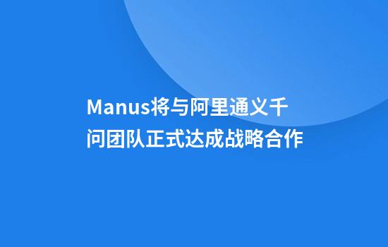 Manus将与阿里通义千问团队正式达成战略合作