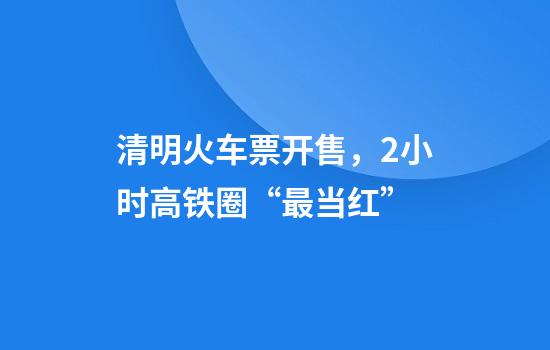 清明火车票开售，2小时高铁圈“最当红”