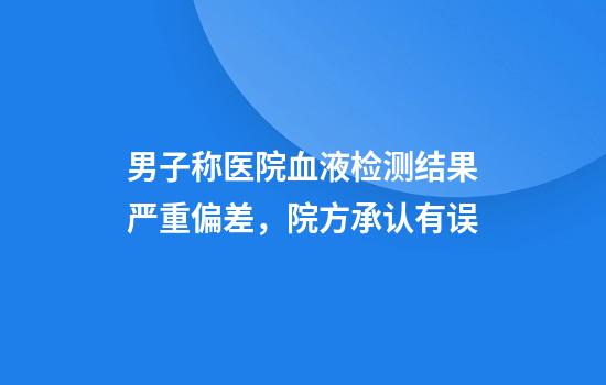 男子称医院血液检测结果严重偏差，院方承认有误
