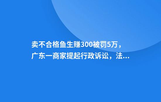 卖不合格鱼生赚300被罚5万，广东一商家提起行政诉讼，法院判定罚1万5