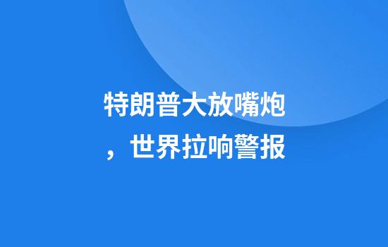 特朗普大放嘴炮，世界拉响警报