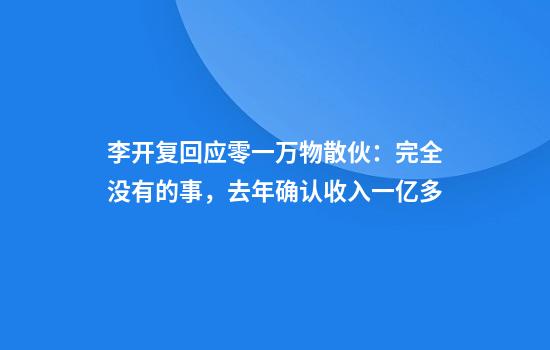 李开复回应零一万物散伙：完全没有的事，去年确认收入一亿多